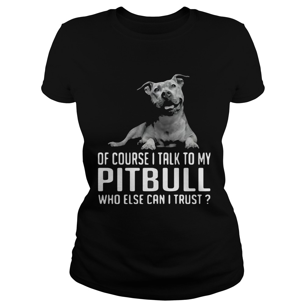 Of Course I Talk My Pitbull Who Else Can I Trust Classic Ladies