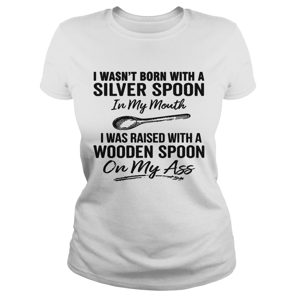 I wasnt born with a silver spoon in my mouth i was raised with a wooden spoon on my ass Classic Ladies