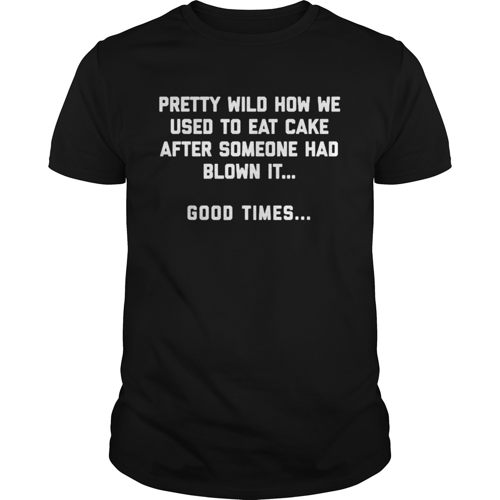 Pretty wild how we used to eat cake after someone had blown it good times shirt