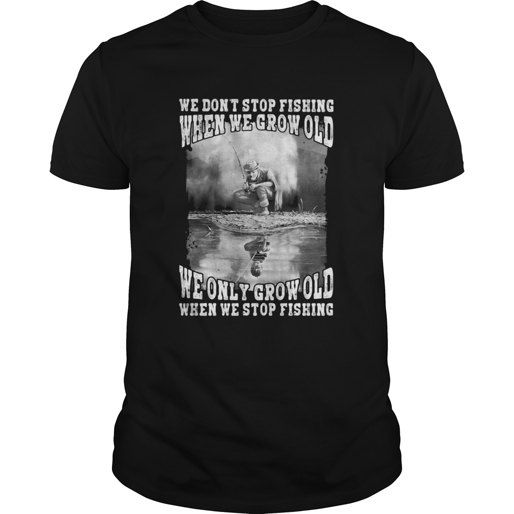 We Dont Stop Fishing When We Grow Old We Only Grow Old When We Stop Fishing shirt