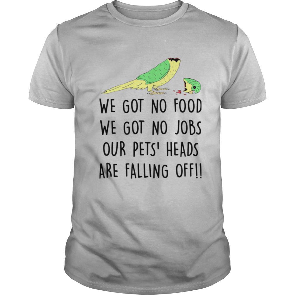 We Got No Food We Got No Jobs Our Pets Heads Are Falling Off shirt