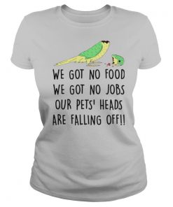 We Got No Food We Got No Jobs Our Pets Heads Are Falling Off shirt