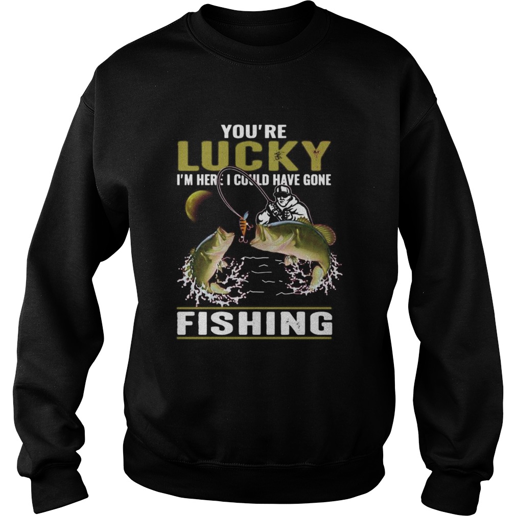 Youre lucky im here i could have gone fishing Sweatshirt