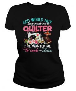 God would not have made me a quilter if he wanted me to cook and clean shirt