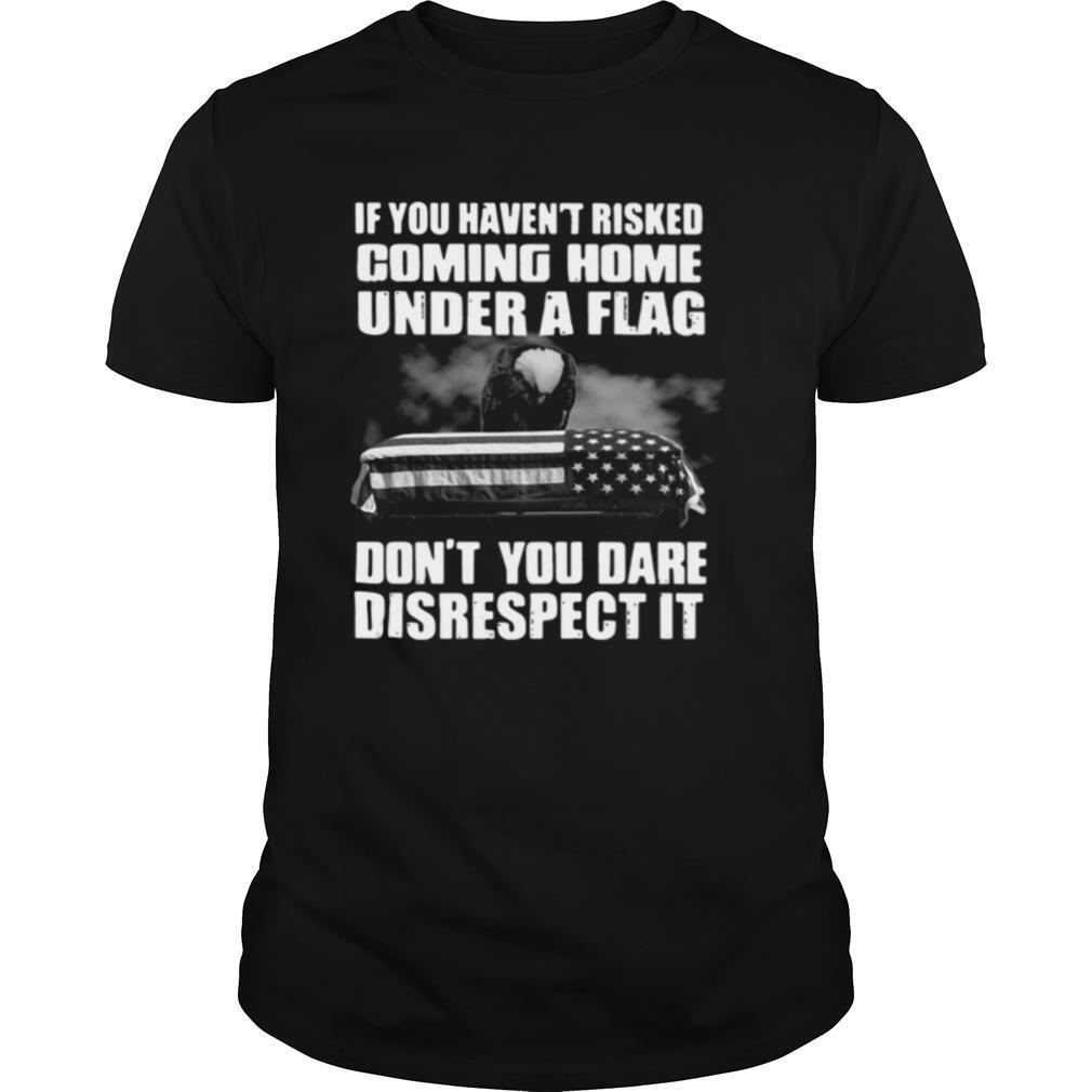 If You Haven't Risked Coming Home Under A Flag Don't You Dare Disrespect It shirt