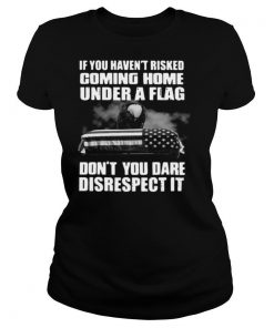 If You Haven't Risked Coming Home Under A Flag Don't You Dare Disrespect It shirt