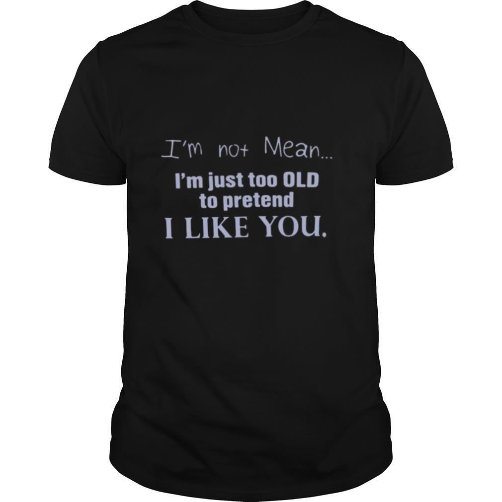 I’m Not Mean I’m Just Too Old To Pretend I Like You shirt