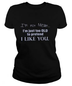 I’m Not Mean I’m Just Too Old To Pretend I Like You shirt