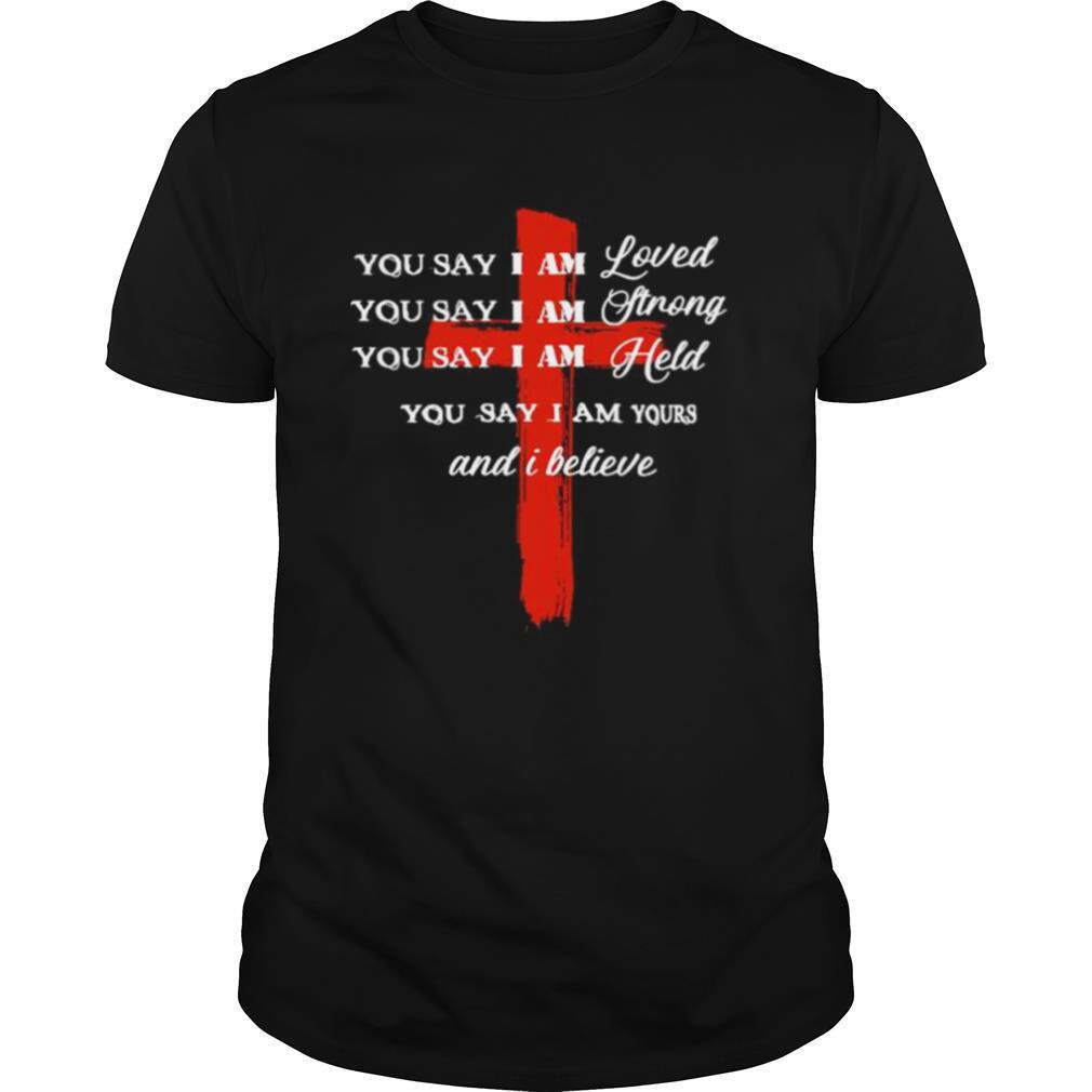 You Say I Am Loved You Say I Am Strong You Say I Am Held You Say I Am Yours And I Believe Jesus shirt