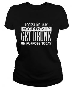 Looks Like I May Accidentally Get Drunk On Purpose Today shirt