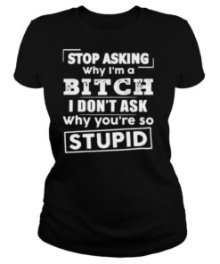 Stop asking why i’m a bitch i don’t ask why you’re so stupid shirt