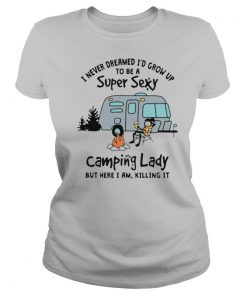 I Never Dreamed I'd Grow Up To Be A Super Sexy Camping Lady But Here I Am Killing It shirt