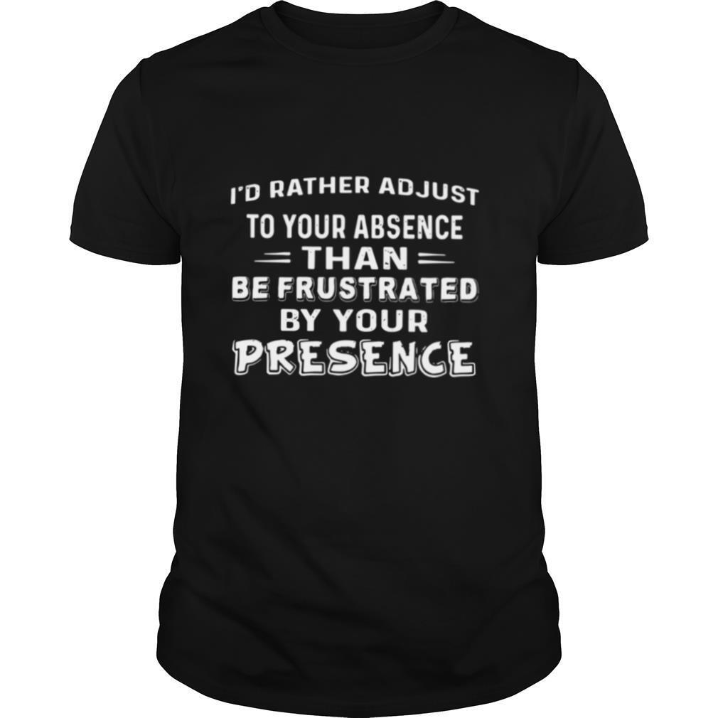 I’d Rather Adjust To Your Absence Than Be Frustrated By Your Presence shirt