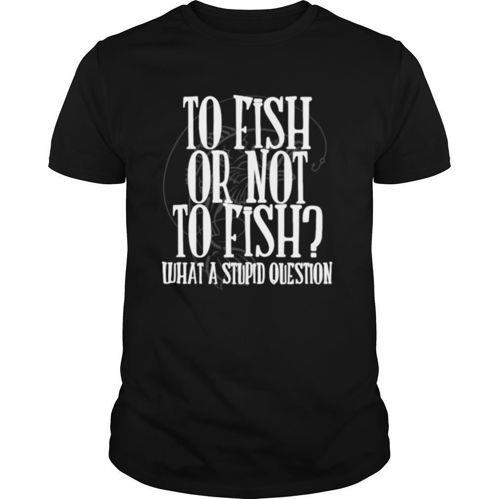 To Fish Or Not To Fish What A Stupid Question shirt