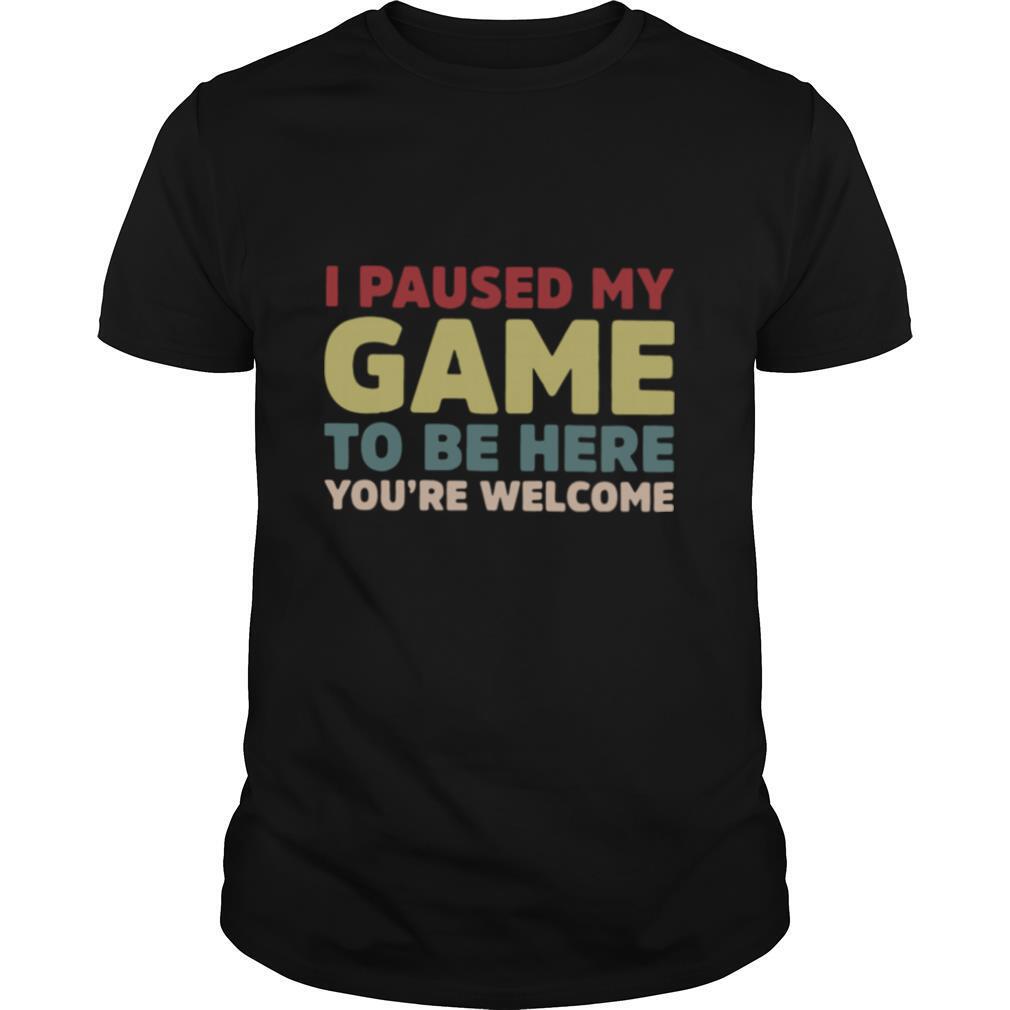 I Paused My Game To Be Here You're Welcome shirt