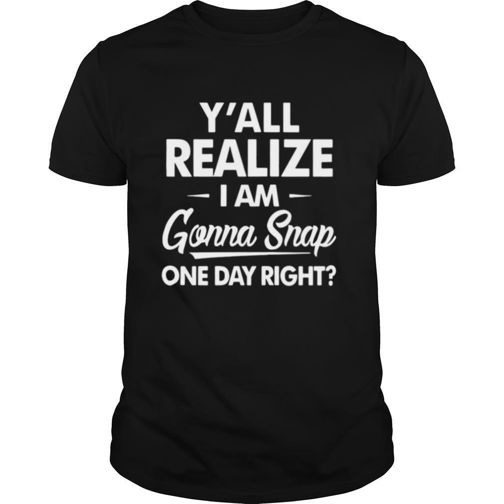 Y'all Realize I'm Gonna Snap One Day Right shirt