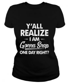 Y'all Realize I'm Gonna Snap One Day Right shirt