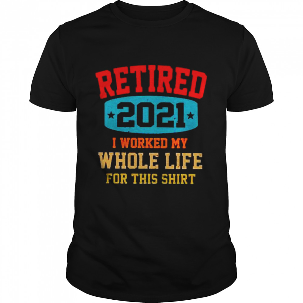 Retired 2021 I worked my whole life for this shirt