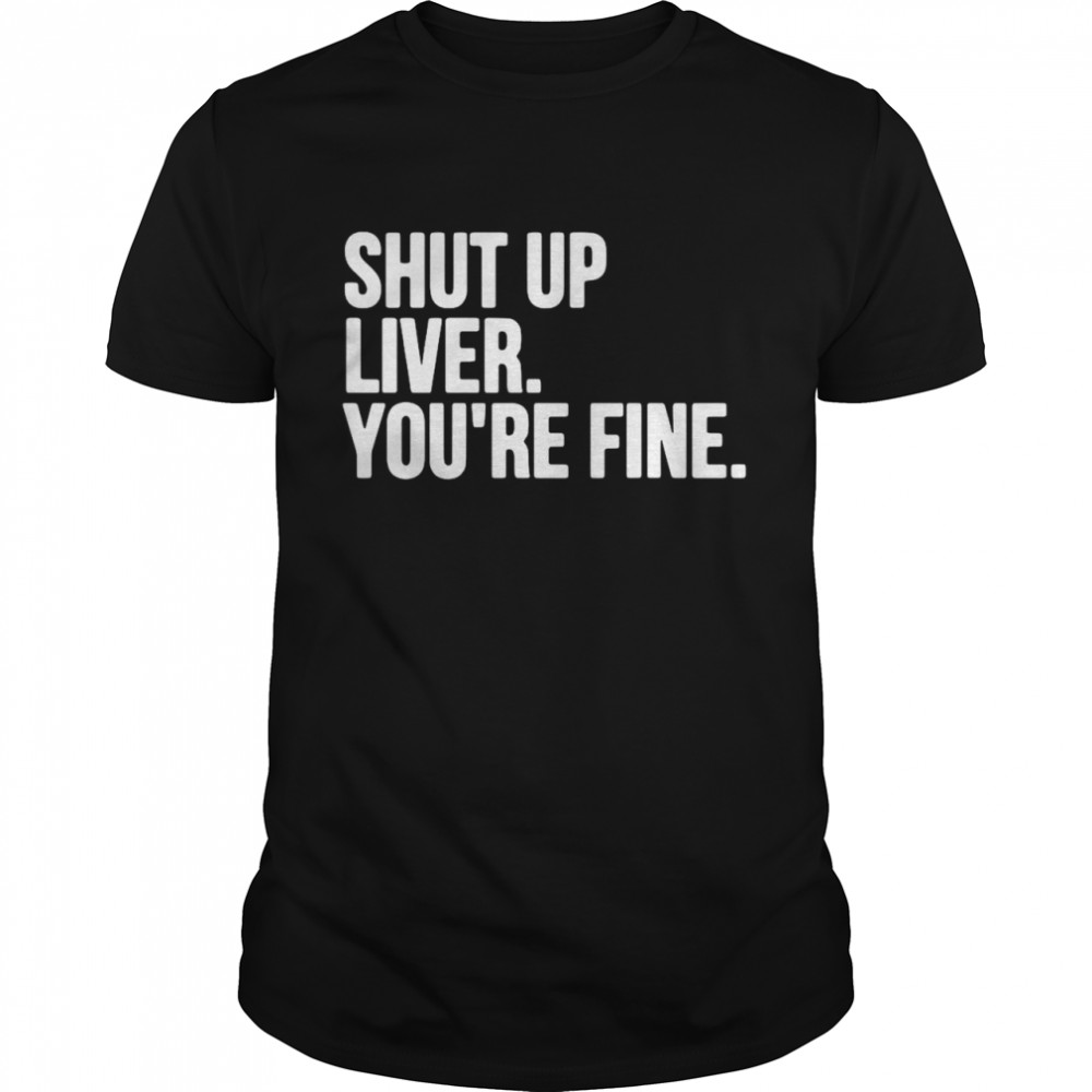 Shut Up Liver You’re Fine shirt