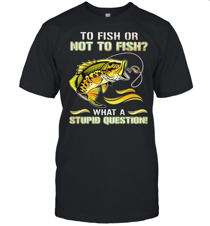 To Fish Or Not To Fish What A Stupid Question Shirt