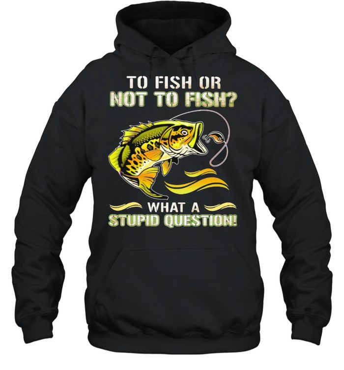 To Fish Or Not To Fish What A Stupid Question Shirt Unisex Hoodie