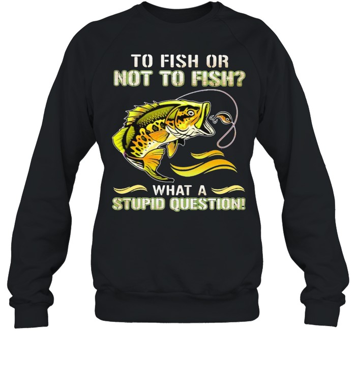 To Fish Or Not To Fish What A Stupid Question Shirt Unisex Sweatshirt